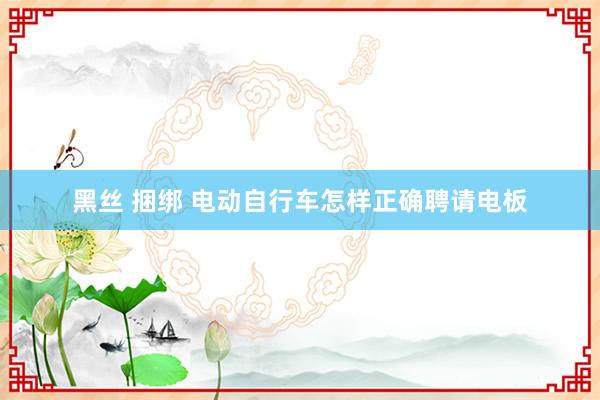 黑丝 捆绑 电动自行车怎样正确聘请电板