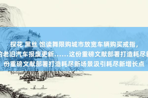 探花 黑丝 饱读舞限购城市放宽车辆购买戒指，安排资金支握稳当要求的老旧汽车报废更新……这份重磅文献部署打造耗尽新场景汲引耗尽新增长点