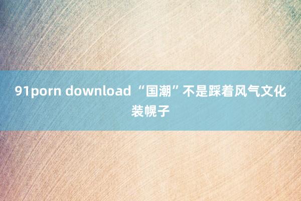 91porn download “国潮”不是踩着风气文化装幌子