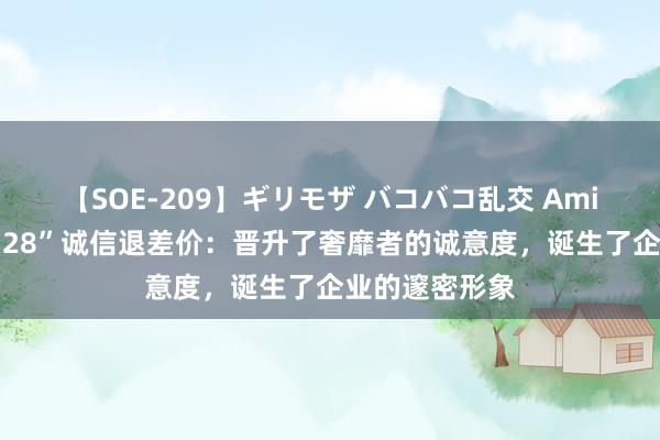 【SOE-209】ギリモザ バコバコ乱交 Ami 巨匠谈“活力28”诚信退差价：晋升了奢靡者的诚意度，诞生了企业的邃密形象