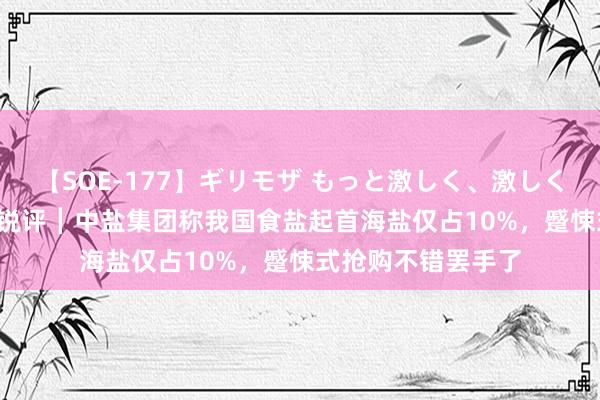 【SOE-177】ギリモザ もっと激しく、激しく突いて Ami 极目锐评┃中盐集团称我国食盐起首海盐仅占10%，蹙悚式抢购不错罢手了