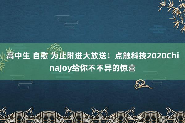 高中生 自慰 为止附进大放送！点触科技2020ChinaJoy给你不不异的惊喜