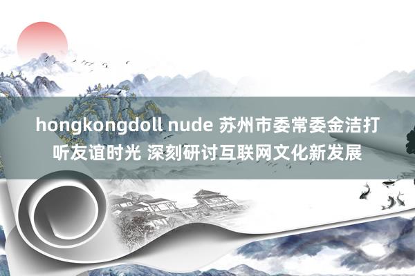 hongkongdoll nude 苏州市委常委金洁打听友谊时光 深刻研讨互联网文化新发展