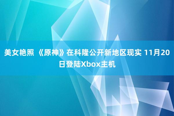 美女艳照 《原神》在科隆公开新地区现实 11月20日登陆Xbox主机