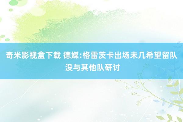 奇米影视盒下载 德媒:格雷茨卡出场未几希望留队 没与其他队研讨