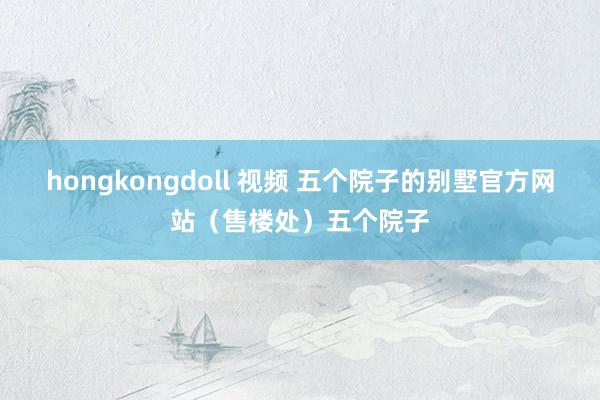 hongkongdoll 视频 五个院子的别墅官方网站（售楼处）五个院子