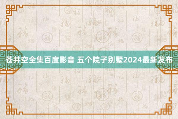 苍井空全集百度影音 五个院子别墅2024最新发布