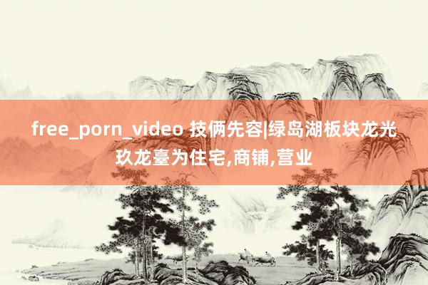 free_porn_video 技俩先容|绿岛湖板块龙光玖龙臺为住宅，商铺，营业