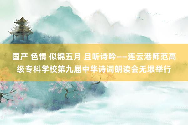 国产 色情 似锦五月 且听诗吟——连云港师范高级专科学校第九届中华诗词朗读会无垠举行