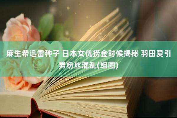 麻生希迅雷种子 日本女优捞金时候揭秘 羽田爱引男粉丝混乱(组图)