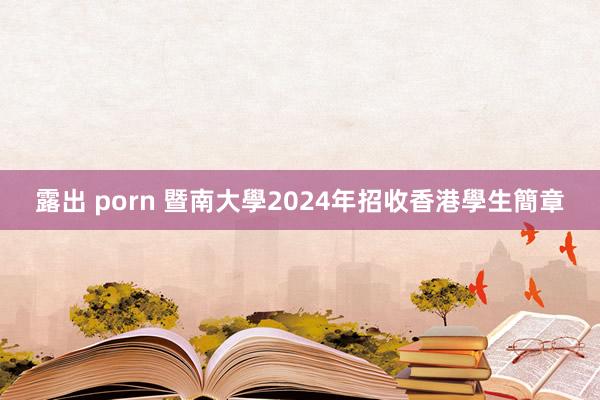 露出 porn 暨南大學2024年招收香港學生簡章