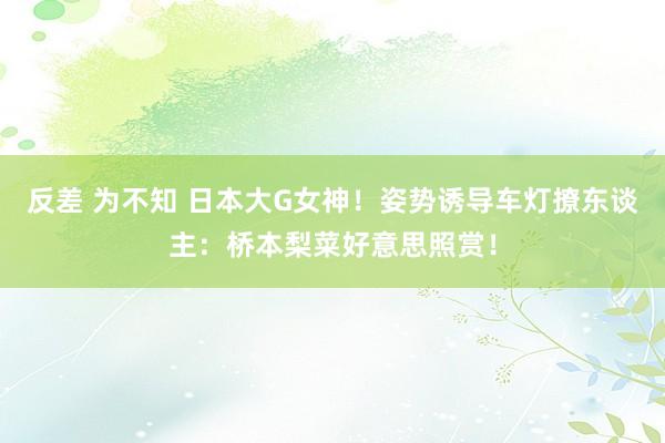 反差 为不知 日本大G女神！姿势诱导车灯撩东谈主：桥本梨菜好意思照赏！