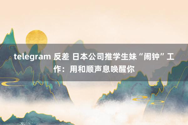 telegram 反差 日本公司推学生妹“闹钟”工作：用和顺声息唤醒你