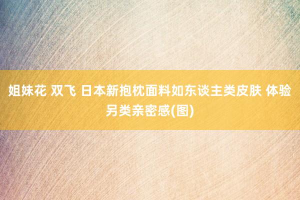 姐妹花 双飞 日本新抱枕面料如东谈主类皮肤 体验另类亲密感(图)