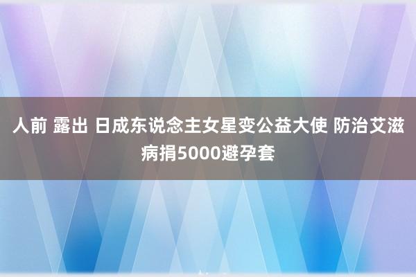 人前 露出 日成东说念主女星变公益大使 防治艾滋病捐5000避孕套