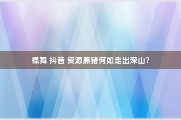 裸舞 抖音 资源黑猪何如走出深山？