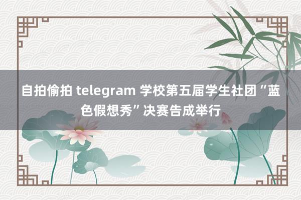 自拍偷拍 telegram 学校第五届学生社团“蓝色假想秀”决赛告成举行