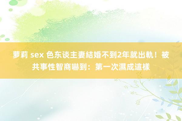 萝莉 sex 色东谈主妻結婚不到2年就出軌！被共事性智商嚇到：第一次濕成這樣